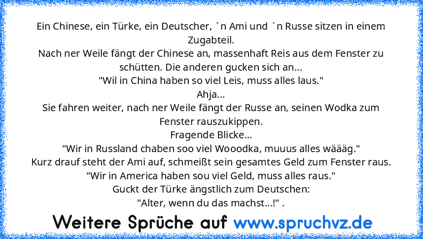 Ein Chinese, ein Türke, ein Deutscher, `n Ami und `n Russe sitzen in einem Zugabteil.
Nach ner Weile fängt der Chinese an, massenhaft Reis aus dem Fenster zu schütten. Die anderen gucken sich an...
"Wil in China haben so viel Leis, muss alles laus."
Ahja...
Sie fahren weiter, nach ner Weile fängt der Russe an, seinen Wodka zum Fenster rauszukippen.
Fragende Blicke...
"Wir in Russland chaben soo...