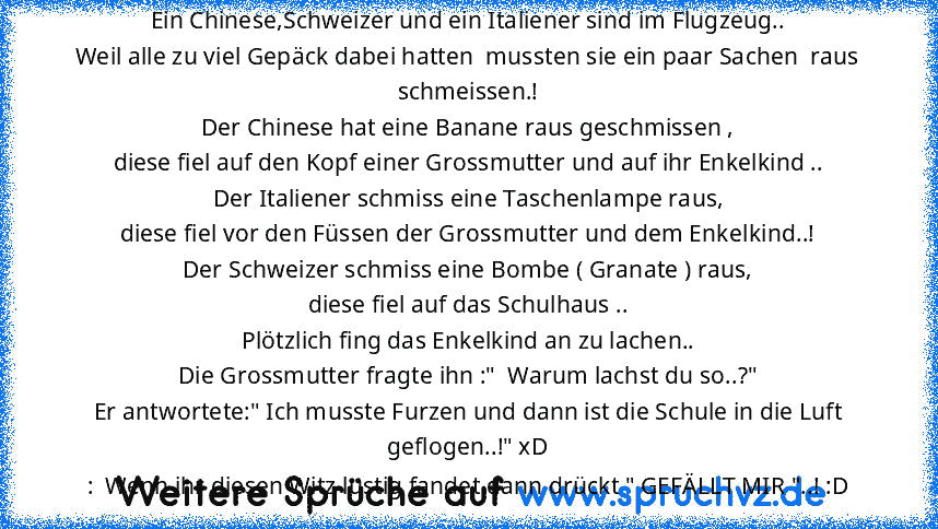 Ein Chinese,Schweizer und ein Italiener sind im Flugzeug..
Weil alle zu viel Gepäck dabei hatten  mussten sie ein paar Sachen  raus schmeissen.!
Der Chinese hat eine Banane raus geschmissen ,
diese fiel auf den Kopf einer Grossmutter und auf ihr Enkelkind ..
Der Italiener schmiss eine Taschenlampe raus,
diese fiel vor den Füssen der Grossmutter und dem Enkelkind..!
Der Schweizer schmiss eine Bombe...