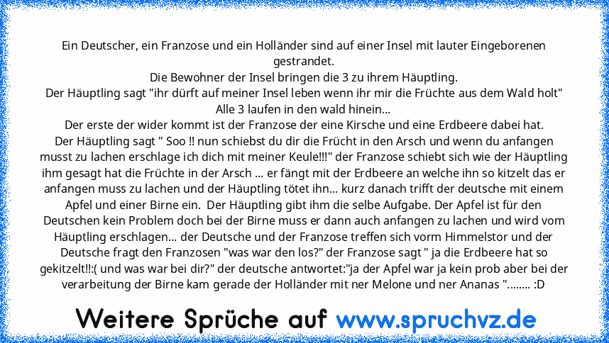 Ein Deutscher, ein Franzose und ein Holländer sind auf einer Insel mit lauter Eingeborenen gestrandet.
Die Bewohner der Insel bringen die 3 zu ihrem Häuptling.
Der Häuptling sagt "ihr dürft auf meiner Insel leben wenn ihr mir die Früchte aus dem Wald holt"
Alle 3 laufen in den wald hinein...
Der erste der wider kommt ist der Franzose der eine Kirsche und eine Erdbeere dabei hat.
Der Häuptling s...