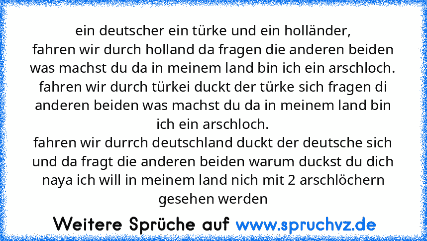 ein deutscher ein türke und ein holländer,
fahren wir durch holland da fragen die anderen beiden was machst du da in meinem land bin ich ein arschloch.
fahren wir durch türkei duckt der türke sich fragen di anderen beiden was machst du da in meinem land bin ich ein arschloch.
fahren wir durrch deutschland duckt der deutsche sich und da fragt die anderen beiden warum duckst du dich naya ich will...