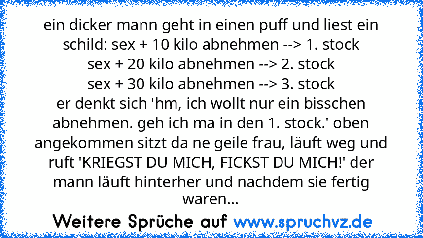 ein dicker mann geht in einen puff und liest ein schild: sex + 10 kilo abnehmen --> 1. stock
sex + 20 kilo abnehmen --> 2. stock
sex + 30 kilo abnehmen --> 3. stock
er denkt sich 'hm, ich wollt nur ein bisschen abnehmen. geh ich ma in den 1. stock.' oben angekommen sitzt da ne geile frau, läuft weg und ruft 'KRIEGST DU MICH, FICKST DU MICH!' der mann läuft hinterher und nachdem sie fertig waren...