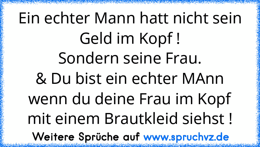 Ein echter Mann hatt nicht sein Geld im Kopf !
Sondern seine Frau.
& Du bist ein echter MAnn wenn du deine Frau im Kopf mit einem Brautkleid siehst !