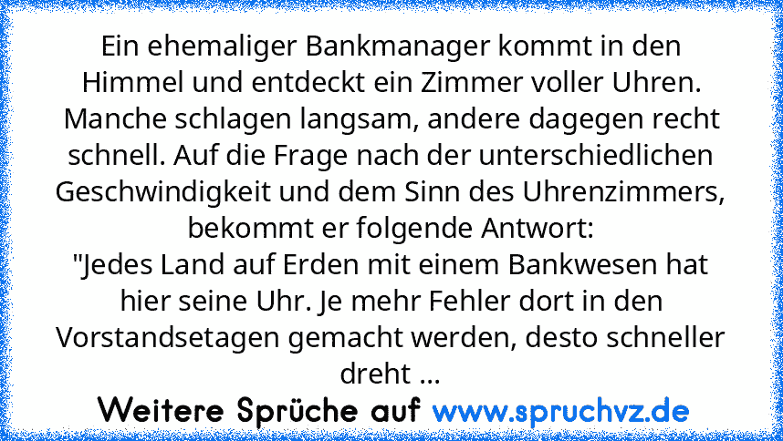 Ein ehemaliger Bankmanager kommt in den Himmel und entdeckt ein Zimmer voller Uhren. Manche schlagen langsam, andere dagegen recht schnell. Auf die Frage nach der unterschiedlichen Geschwindigkeit und dem Sinn des Uhrenzimmers, bekommt er folgende Antwort:
"Jedes Land auf Erden mit einem Bankwesen hat hier seine Uhr. Je mehr Fehler dort in den Vorstandsetagen gemacht werden, desto schneller dreht ...