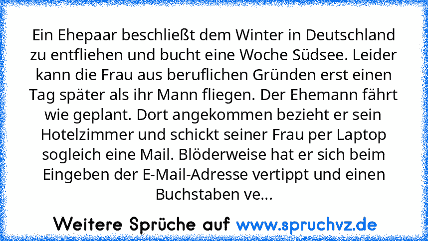 Ein Ehepaar beschließt dem Winter in Deutschland zu entfliehen und bucht eine Woche Südsee. Leider kann die Frau aus beruflichen Gründen erst einen Tag später als ihr Mann fliegen. Der Ehemann fährt wie geplant. Dort angekommen bezieht er sein Hotelzimmer und schickt seiner Frau per Laptop sogleich eine Mail. Blöderweise hat er sich beim Eingeben der E-Mail-Adresse vertippt und einen Buchstaben ve...