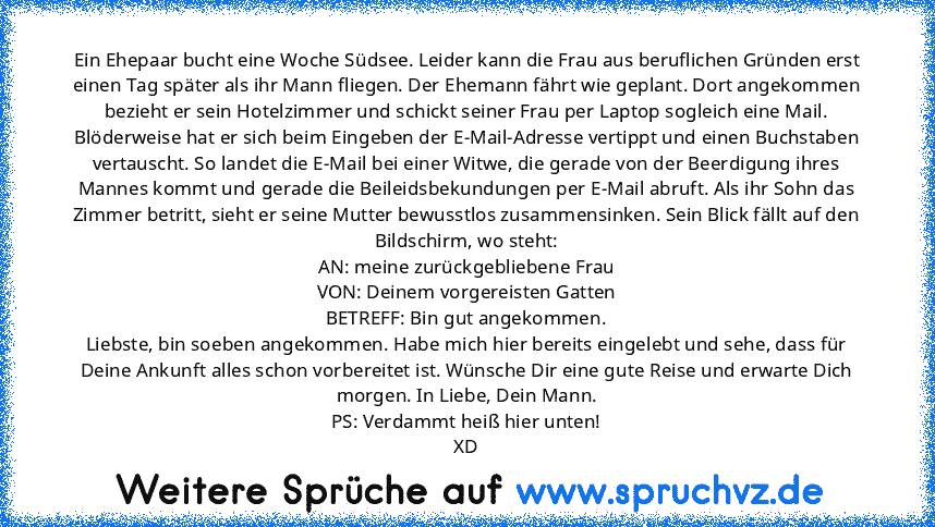 Ein Ehepaar bucht eine Woche Südsee. Leider kann die Frau aus beruflichen Gründen erst einen Tag später als ihr Mann fliegen. Der Ehemann fährt wie geplant. Dort angekommen bezieht er sein Hotelzimmer und schickt seiner Frau per Laptop sogleich eine Mail. Blöderweise hat er sich beim Eingeben der E-Mail-Adresse vertippt und einen Buchstaben vertauscht. So landet die E-Mail bei einer Witwe, die ...