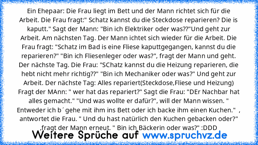 Ein Ehepaar: Die Frau liegt im Bett und der Mann richtet sich für die Arbeit. Die Frau fragt:" Schatz kannst du die Steckdose reparieren? Die is kaputt." Sagt der Mann: "Bin ich Elektriker oder was??"Und geht zur Arbeit. Am nächsten Tag. Der Mann ichtet sich wieder für die Arbeit. Die Frau fragt: "Schatz im Bad is eine Fliese kaputtgegangen, kannst du die reparieren?" "Bin ich Fliesenleger oder...