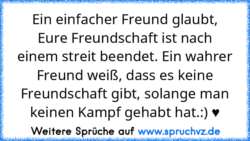 Ein einfacher Freund glaubt, Eure Freundschaft ist nach einem streit beendet. Ein wahrer Freund weiß, dass es keine Freundschaft gibt, solange man keinen Kampf gehabt hat.:) ♥