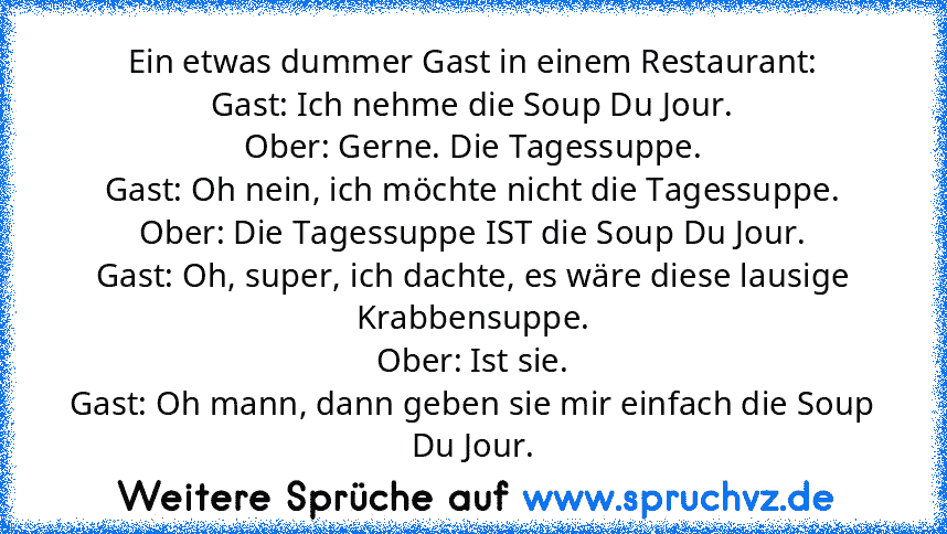 Ein etwas dummer Gast in einem Restaurant:
Gast: Ich nehme die Soup Du Jour.
Ober: Gerne. Die Tagessuppe.
Gast: Oh nein, ich möchte nicht die Tagessuppe.
Ober: Die Tagessuppe IST die Soup Du Jour.
Gast: Oh, super, ich dachte, es wäre diese lausige Krabbensuppe.
Ober: Ist sie.
Gast: Oh mann, dann geben sie mir einfach die Soup Du Jour.