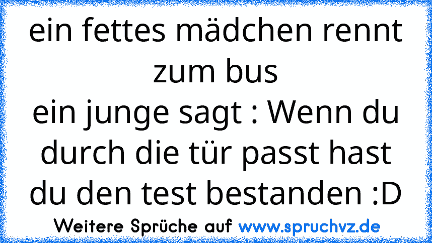 ein fettes mädchen rennt zum bus
ein junge sagt : Wenn du durch die tür passt hast du den test bestanden :D