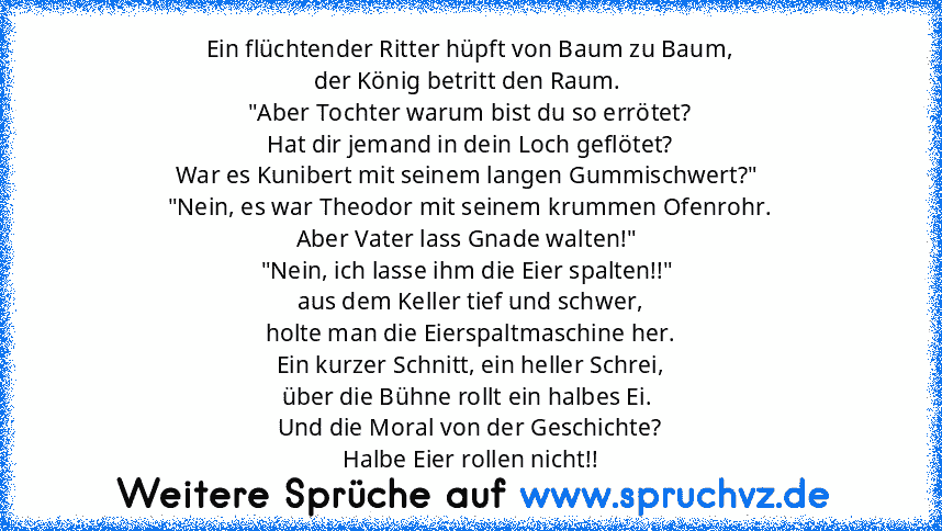 Ein flüchtender Ritter hüpft von Baum zu Baum,
der König betritt den Raum. 
"Aber Tochter warum bist du so errötet?
Hat dir jemand in dein Loch geflötet?
War es Kunibert mit seinem langen Gummischwert?" 
"Nein, es war Theodor mit seinem krummen Ofenrohr.
Aber Vater lass Gnade walten!" 
"Nein, ich lasse ihm die Eier spalten!!" 
aus dem Keller tief und schwer,
holte man die Eierspaltmaschine her....