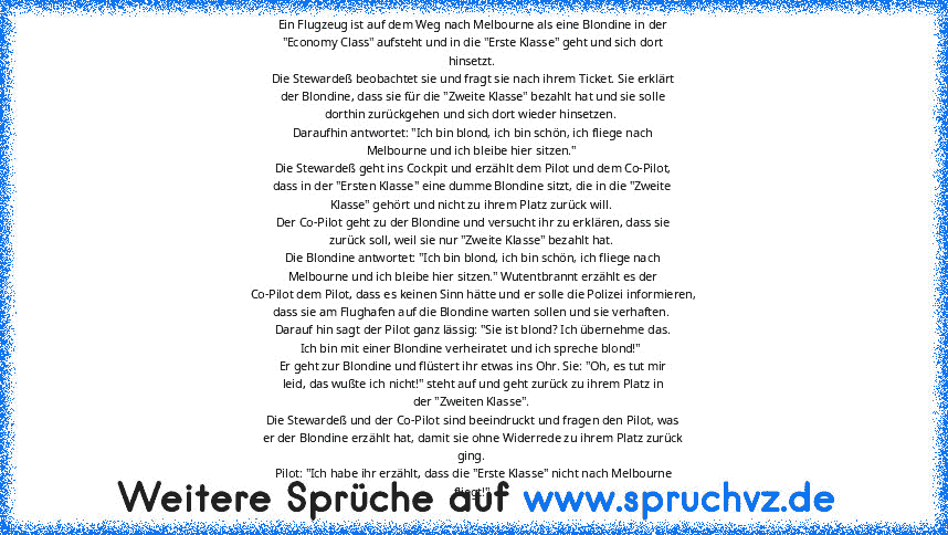 Ein Flugzeug ist auf dem Weg nach Melbourne als eine Blondine in der
"Economy Class" aufsteht und in die "Erste Klasse" geht und sich dort
hinsetzt. 
Die Stewardeß beobachtet sie und fragt sie nach ihrem Ticket. Sie erklärt
der Blondine, dass sie für die "Zweite Klasse" bezahlt hat und sie solle
dorthin zurückgehen und sich dort wieder hinsetzen. 
Daraufhin antwortet: "Ich bin blond, ich bin sc...