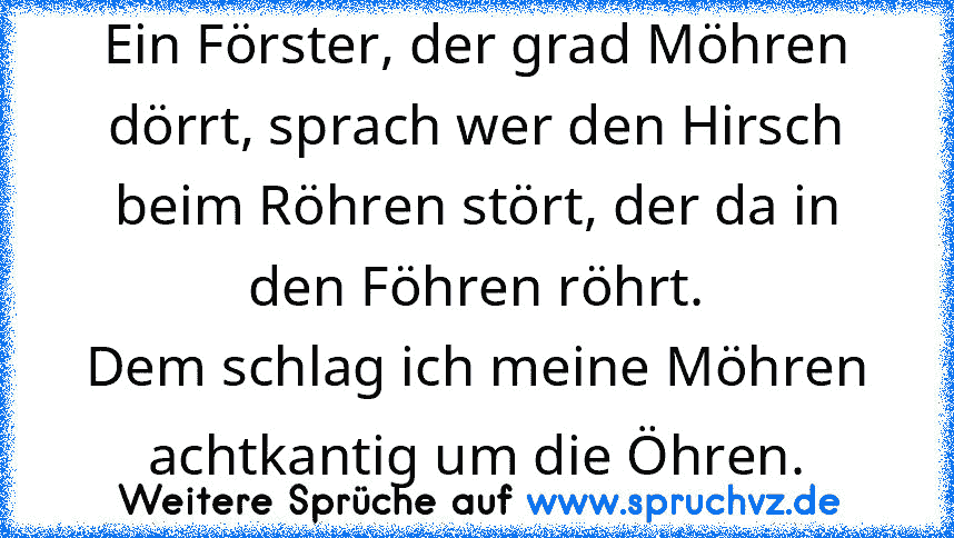 Ein Förster, der grad Möhren dörrt, sprach wer den Hirsch beim Röhren stört, der da in den Föhren röhrt.
Dem schlag ich meine Möhren achtkantig um die Öhren.