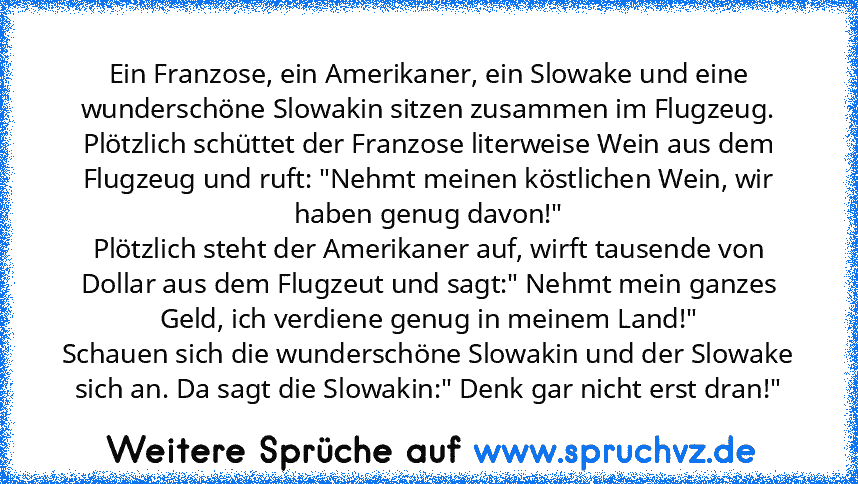 Ein Franzose, ein Amerikaner, ein Slowake und eine wunderschöne Slowakin sitzen zusammen im Flugzeug.
Plötzlich schüttet der Franzose literweise Wein aus dem Flugzeug und ruft: "Nehmt meinen köstlichen Wein, wir haben genug davon!"
Plötzlich steht der Amerikaner auf, wirft tausende von Dollar aus dem Flugzeut und sagt:" Nehmt mein ganzes Geld, ich verdiene genug in meinem Land!"
Schauen sich di...