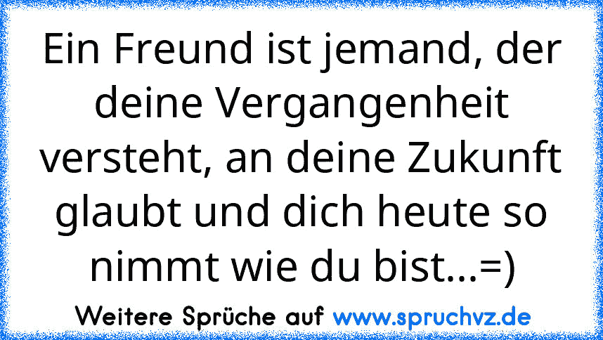 Ein Freund ist jemand, der deine Vergangenheit versteht, an deine Zukunft glaubt und dich heute so nimmt wie du bist...=)