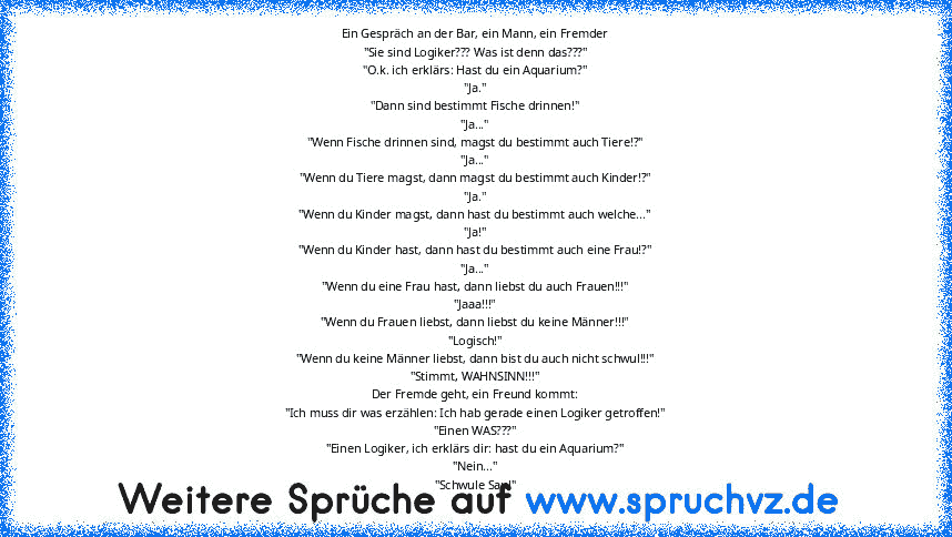 Ein Gespräch an der Bar, ein Mann, ein Fremder
"Sie sind Logiker??? Was ist denn das???"
"O.k. ich erklärs: Hast du ein Aquarium?"
"Ja."
"Dann sind bestimmt Fische drinnen!"
"Ja..."
"Wenn Fische drinnen sind, magst du bestimmt auch Tiere!?"
"Ja..."
"Wenn du Tiere magst, dann magst du bestimmt auch Kinder!?"
"Ja."
"Wenn du Kinder magst, dann hast du bestimmt auch welche..."
"Ja!"
"Wenn du Kinder ha...