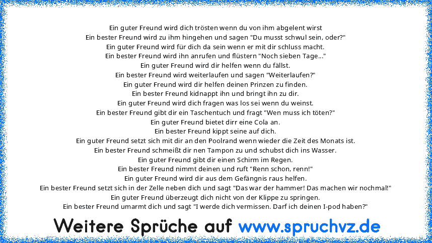 Ein guter Freund wird dich trösten wenn du von ihm abgelent wirst
Ein bester Freund wird zu ihm hingehen und sagen "Du musst schwul sein, oder?"
Ein guter Freund wird für dich da sein wenn er mit dir schluss macht.
Ein bester Freund wird ihn anrufen und flüstern "Noch sieben Tage..."
Ein guter Freund wird dir helfen wenn du fällst.
Ein bester Freund wird weiterlaufen und sagen "Weiterlaufen?"
E...