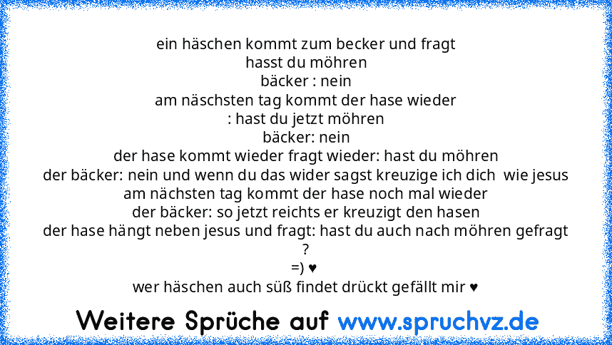 ein häschen kommt zum becker und fragt
hasst du möhren
bäcker : nein
am näschsten tag kommt der hase wieder
: hast du jetzt möhren
bäcker: nein
der hase kommt wieder fragt wieder: hast du möhren
der bäcker: nein und wenn du das wider sagst kreuzige ich dich  wie jesus
am nächsten tag kommt der hase noch mal wieder
der bäcker: so jetzt reichts er kreuzigt den hasen
der hase hängt neben jesus und...