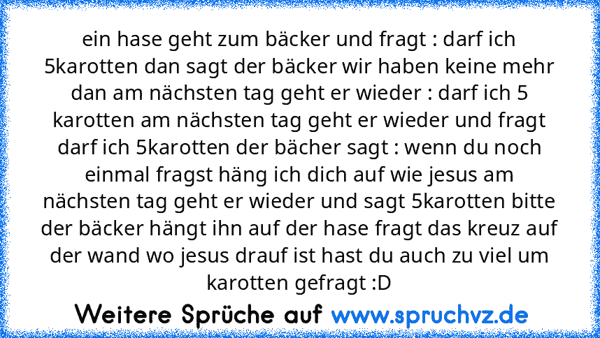 ein hase geht zum bäcker und fragt : darf ich 5karotten dan sagt der bäcker wir haben keine mehr dan am nächsten tag geht er wieder : darf ich 5 karotten am nächsten tag geht er wieder und fragt darf ich 5karotten der bächer sagt : wenn du noch einmal fragst häng ich dich auf wie jesus am nächsten tag geht er wieder und sagt 5karotten bitte der bäcker hängt ihn auf der hase fragt das kreuz auf ...