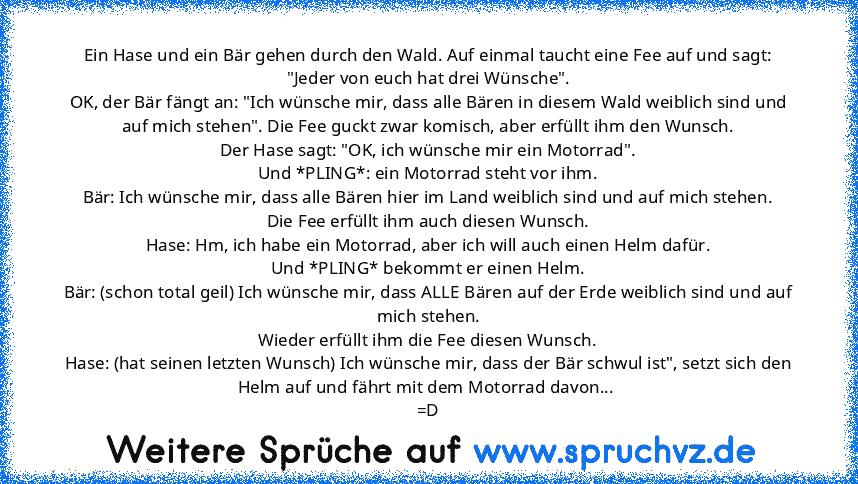 Ein Hase und ein Bär gehen durch den Wald. Auf einmal taucht eine Fee auf und sagt:
"Jeder von euch hat drei Wünsche".
OK, der Bär fängt an: "Ich wünsche mir, dass alle Bären in diesem Wald weiblich sind und auf mich stehen". Die Fee guckt zwar komisch, aber erfüllt ihm den Wunsch.
Der Hase sagt: "OK, ich wünsche mir ein Motorrad".
Und *PLING*: ein Motorrad steht vor ihm.
Bär: Ich wünsche mir, das...