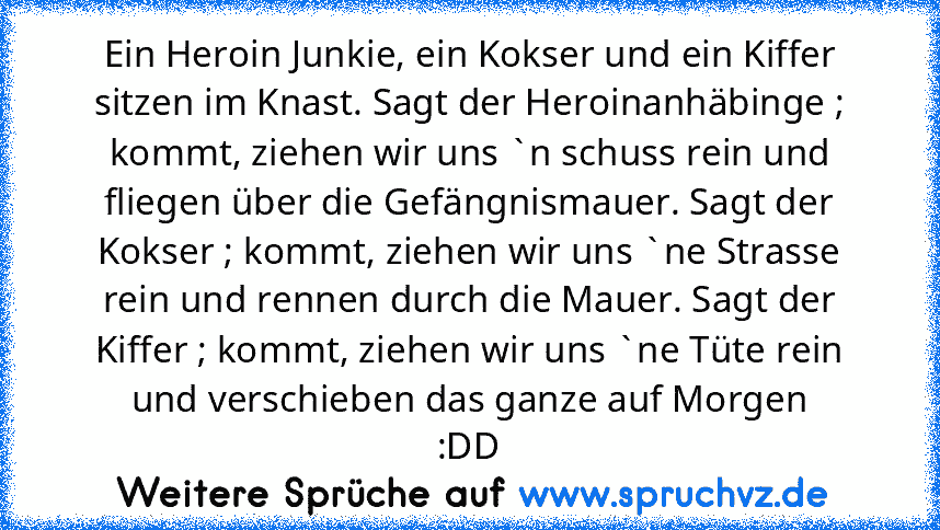 Ein Heroin Junkie, ein Kokser und ein Kiffer sitzen im Knast. Sagt der Heroinanhäbinge ; kommt, ziehen wir uns `n schuss rein und fliegen über die﻿ Gefängnismauer. Sagt der Kokser ; kommt, ziehen wir uns `ne Strasse rein und rennen durch die Mauer. Sagt der Kiffer ; kommt, ziehen wir uns `ne Tüte rein und verschieben das ganze auf Morgen
:DD