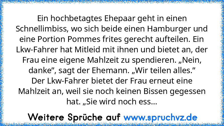 Ein hochbetagtes Ehepaar geht in einen Schnellimbiss, wo sich beide einen Hamburger und eine Portion Pommes frites gerecht aufteilen. Ein Lkw-Fahrer hat Mitleid mit ihnen und bietet an, der Frau eine eigene Mahlzeit zu spendieren. „Nein, danke”, sagt der Ehemann. „Wir teilen alles.”
Der Lkw-Fahrer bietet der Frau erneut eine Mahlzeit an, weil sie noch keinen Bissen gegessen hat. „Sie wird noch ...