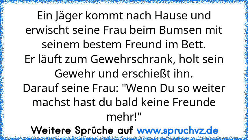 Ein Jäger kommt nach Hause und erwischt seine Frau beim Bumsen mit seinem bestem Freund im Bett.
Er läuft zum Gewehrschrank, holt sein Gewehr und erschießt ihn.
Darauf seine Frau: "Wenn Du so weiter machst hast du bald keine Freunde mehr!"