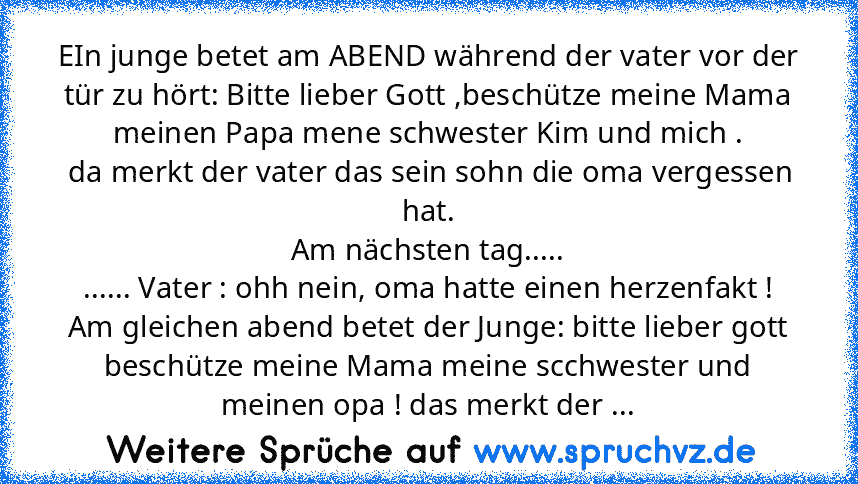 EIn junge betet am ABEND während der vater vor der tür zu hört: Bitte lieber Gott ,beschütze meine Mama meinen Papa mene schwester Kim und mich .
 da merkt der vater das sein sohn die oma vergessen hat.
Am nächsten tag.....
...... Vater : ohh nein, oma hatte einen herzenfakt !
Am gleichen abend betet der Junge: bitte lieber gott beschütze meine Mama meine scchwester und meinen opa ! das merkt d...