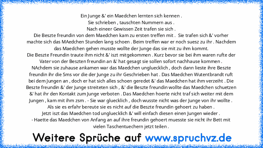 Ein Junge &' ein Maedchen lernten sich kennen .
Sie schrieben , tauschten Nummern aus .
Nach eineer Gewissen Zeit trafen sie sich .
Die Beszte freundin von dem Maedchen kam zu ersten treffen mit .  Sie trafen sich &' vorher machte sich das MAedchen Stunden lang schoen . Beim treffen war er noch suesz zu ihr . Nachdem das Maedchen gehen musste wollte der Junge das sie mit zu ihm kommt.
Die Beszt...