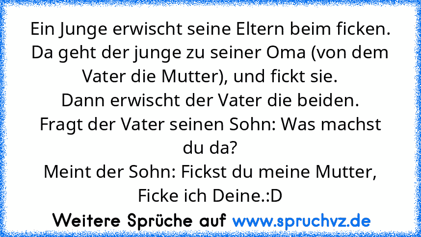 Ein Junge erwischt seine Eltern beim ficken.
Da geht der junge zu seiner Oma (von dem Vater die Mutter), und fickt sie.
Dann erwischt der Vater die beiden.
Fragt der Vater seinen Sohn: Was machst du da?
Meint der Sohn: Fickst du meine Mutter, Ficke ich Deine.:D