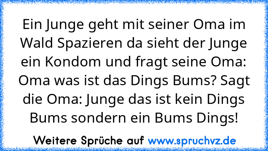 Ein Junge geht mit seiner Oma im Wald Spazieren da sieht der Junge ein Kondom und fragt seine Oma: Oma was ist das Dings Bums? Sagt die Oma: Junge das ist kein Dings Bums sondern ein Bums Dings!