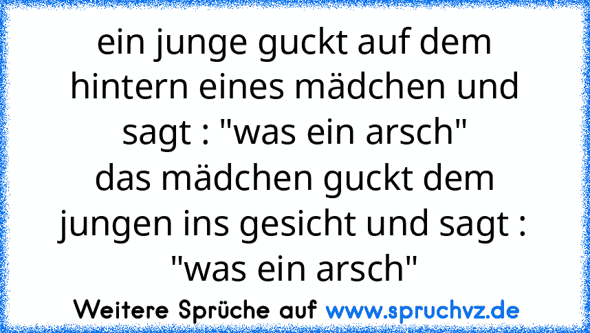 ein junge guckt auf dem hintern eines mädchen und sagt : "was ein arsch"
das mädchen guckt dem jungen ins gesicht und sagt : "was ein arsch"