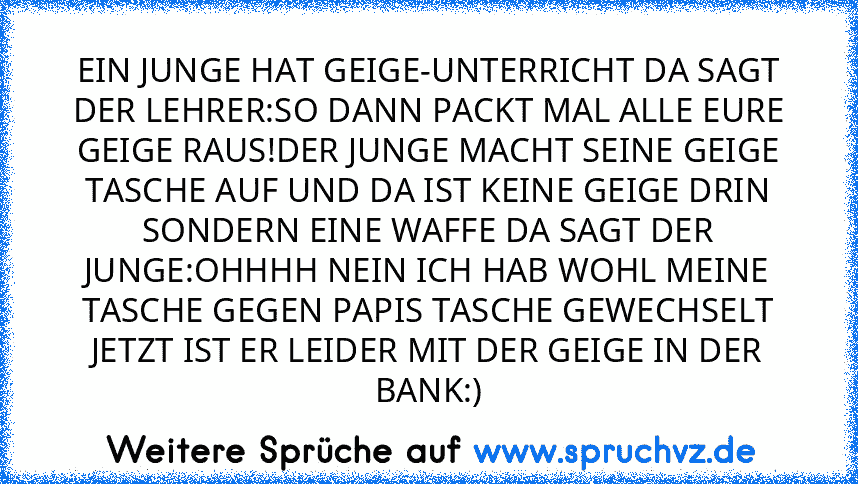 EIN JUNGE HAT GEIGE-UNTERRICHT DA SAGT DER LEHRER:SO DANN PACKT MAL ALLE EURE GEIGE RAUS!DER JUNGE MACHT SEINE GEIGE TASCHE AUF UND DA IST KEINE GEIGE DRIN SONDERN EINE WAFFE DA SAGT DER JUNGE:OHHHH NEIN ICH HAB WOHL MEINE TASCHE GEGEN PAPIS TASCHE GEWECHSELT JETZT IST ER LEIDER MIT DER GEIGE IN DER BANK:)