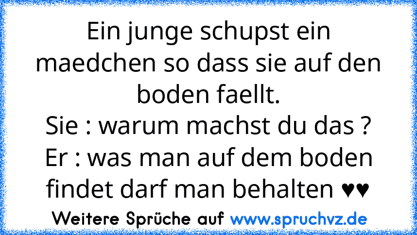 Ein junge schupst ein maedchen so dass sie auf den boden faellt.
Sie : warum machst du das ?
Er : was man auf dem boden findet darf man behalten ♥♥