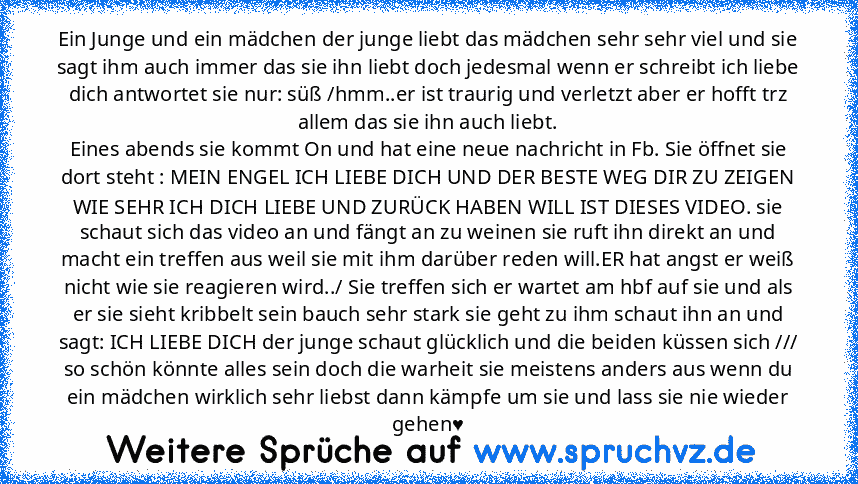 Ein Junge und ein mädchen der junge liebt das mädchen sehr sehr viel und sie sagt ihm auch immer das sie ihn liebt doch jedesmal wenn er schreibt ich liebe dich antwortet sie nur: süß /hmm..er ist traurig und verletzt aber er hofft trz allem das sie ihn auch liebt.
Eines abends sie kommt On und hat eine neue nachricht in Fb. Sie öffnet sie dort steht : MEIN ENGEL ICH LIEBE DICH UND DER BESTE WE...