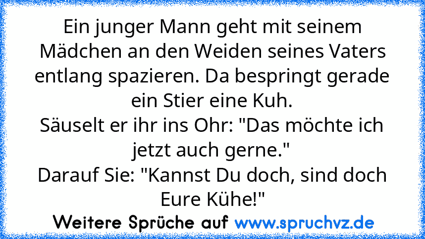 Ein junger Mann geht mit seinem Mädchen an den Weiden seines Vaters entlang spazieren. Da bespringt gerade ein Stier eine Kuh.
Säuselt er ihr ins Ohr: "Das möchte ich jetzt auch gerne."
Darauf Sie: "Kannst Du doch, sind doch Eure Kühe!"