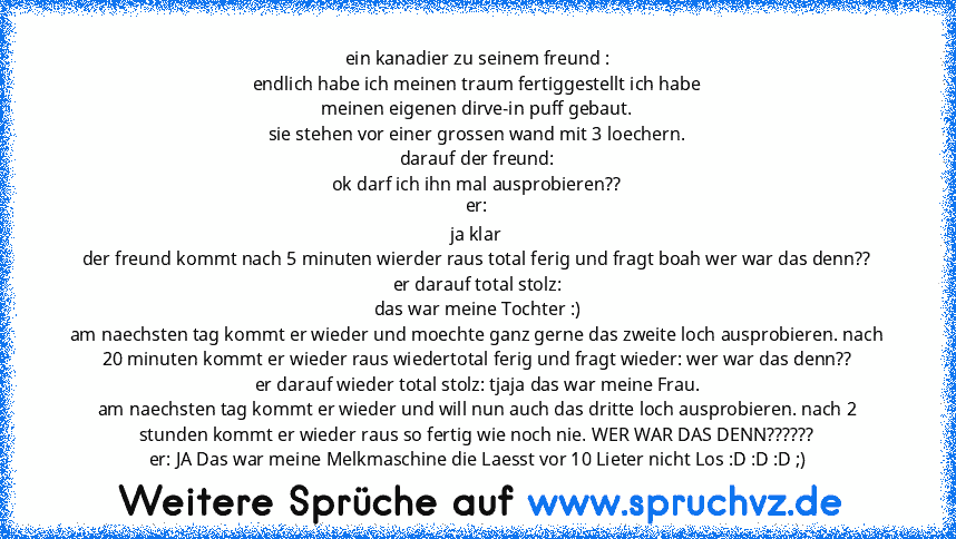 ein kanadier zu seinem freund :
endlich habe ich meinen traum fertiggestellt ich habe
meinen eigenen dirve-in puff gebaut.
sie stehen vor einer grossen wand mit 3 loechern.
darauf der freund:
ok darf ich ihn mal ausprobieren??
er:
ja klar
der freund kommt nach 5 minuten wierder raus total ferig und fragt boah wer war das denn??
er darauf total stolz:
das war meine Tochter :)
am naechsten tag ko...