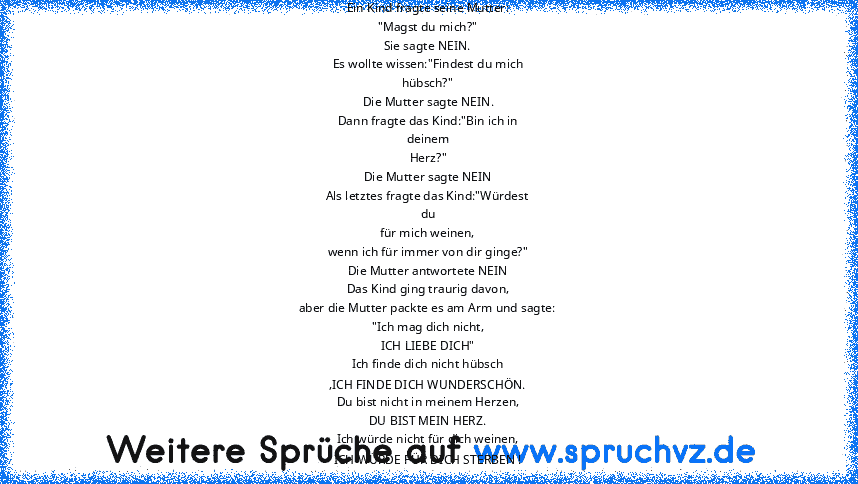 Ein Kind fragte seine Mutter:
"Magst du mich?"
Sie sagte NEIN.
Es wollte wissen:"Findest du mich
hübsch?"
Die Mutter sagte NEIN.
Dann fragte das Kind:"Bin ich in
deinem
Herz?"
Die Mutter sagte NEIN
Als letztes fragte das Kind:"Würdest
du
für mich weinen,
wenn ich für immer von dir ginge?"
Die Mutter antwortete NEIN
Das Kind ging traurig davon,
aber die Mutter packte es am Arm und sagte:
"Ich ma...