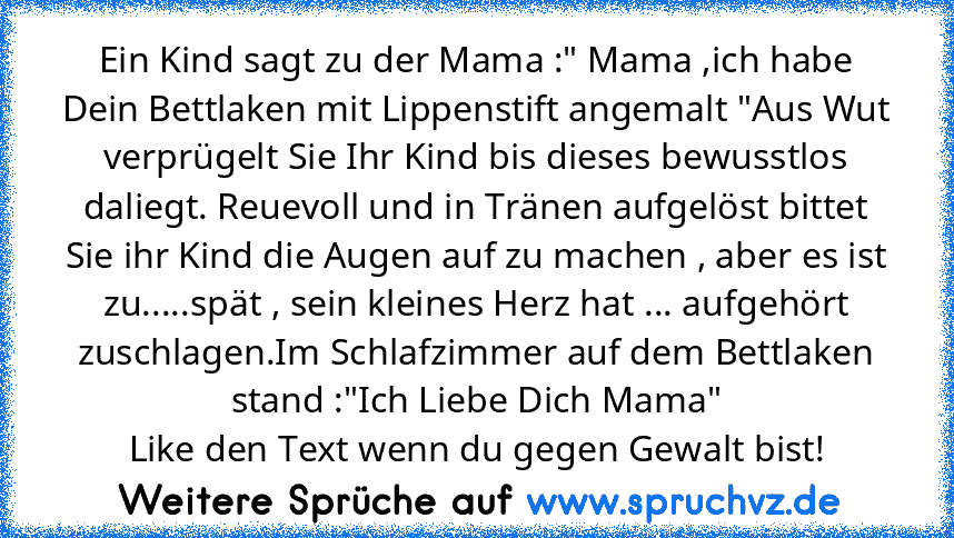 Ein Kind sagt zu der Mama :" Mama ,ich habe Dein Bettlaken mit Lippenstift angemalt "Aus Wut verprügelt Sie Ihr Kind bis dieses bewusstlos daliegt. Reuevoll und in Tränen aufgelöst bittet Sie ihr Kind die Augen auf zu machen , aber es ist zu.....spät , sein kleines Herz hat ... aufgehört zuschlagen.Im Schlafzimmer auf dem Bettlaken stand :"Ich Liebe Dich Mama"
Like den Text wenn du gegen Gewalt...