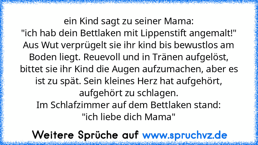 ein Kind sagt zu seiner Mama:
"ich hab dein Bettlaken mit Lippenstift angemalt!"
Aus Wut verprügelt sie ihr kind bis bewustlos am Boden liegt. Reuevoll und in Tränen aufgelöst, bittet sie ihr Kind die Augen aufzumachen, aber es ist zu spät. Sein kleines Herz hat aufgehört, aufgehört zu schlagen.
Im Schlafzimmer auf dem Bettlaken stand:
"ich liebe dich Mama"