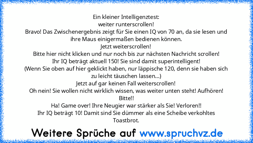 Ein kleiner Intelligenztest:
weiter runterscrollen!
Bravo! Das Zwischenergebnis zeigt für Sie einen IQ von 70 an, da sie lesen und ihre Maus einigermaßen bedienen können.
Jetzt weiterscrollen!
Bitte hier nicht klicken und nur noch bis zur nächsten Nachricht scrollen!
Ihr IQ beträgt aktuell 150! Sie sind damit superintelligent!
(Wenn Sie oben auf hier geklickt haben, nur läppische 120, denn sie hab...