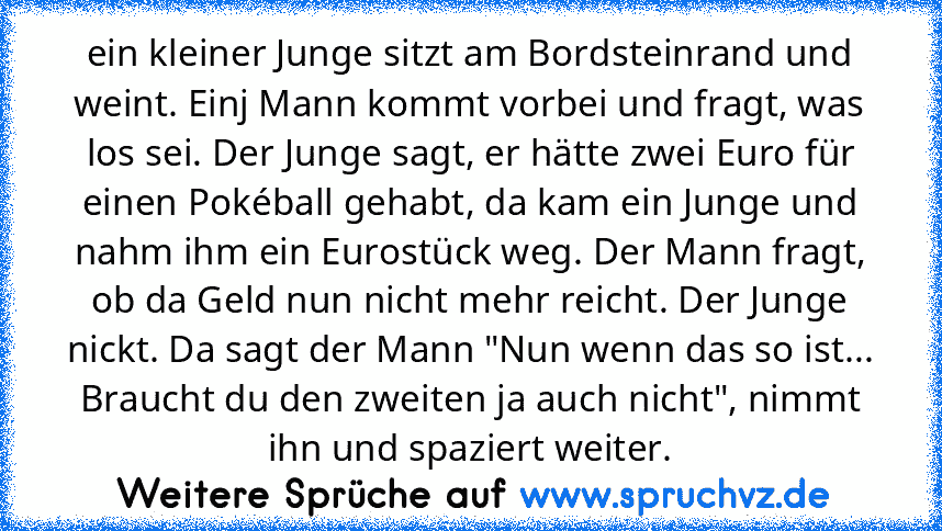 ein kleiner Junge sitzt am Bordsteinrand und weint. Einj Mann kommt vorbei und fragt, was los sei. Der Junge sagt, er hätte zwei Euro für einen Pokéball gehabt, da kam ein Junge und nahm ihm ein Eurostück weg. Der Mann fragt, ob da Geld nun nicht mehr reicht. Der Junge nickt. Da sagt der Mann "Nun wenn das so ist... Braucht du den zweiten ja auch nicht", nimmt ihn und spaziert weiter.