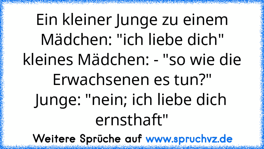 Ein kleiner Junge zu einem Mädchen: "ich liebe dich"
kleines Mädchen: - "so wie die Erwachsenen es tun?"
Junge: "nein; ich liebe dich ernsthaft"