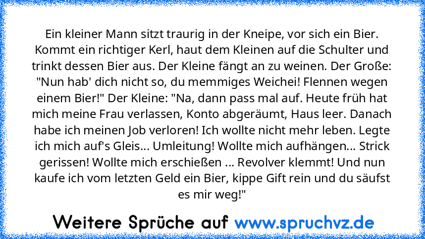 Ein kleiner Mann sitzt traurig in der Kneipe, vor sich ein Bier. Kommt ein richtiger Kerl, haut dem Kleinen auf die Schulter und trinkt dessen Bier aus. Der Kleine fängt an zu weinen. Der Große: "Nun hab' dich nicht so, du memmiges Weichei! Flennen wegen einem Bier!" Der Kleine: "Na, dann pass mal auf. Heute früh hat mich meine Frau verlassen, Konto abgeräumt, Haus leer. Danach habe ich meinen ...