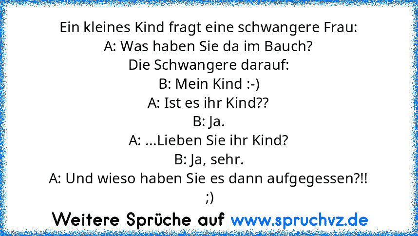 Ein kleines Kind fragt eine schwangere Frau:
A: Was haben Sie da im Bauch?
Die Schwangere darauf:
B: Mein Kind :-)
A: Ist es ihr Kind??
B: Ja.
A: ...Lieben Sie ihr Kind?
B: Ja, sehr.
A: Und wieso haben Sie es dann aufgegessen?!!
 ;)