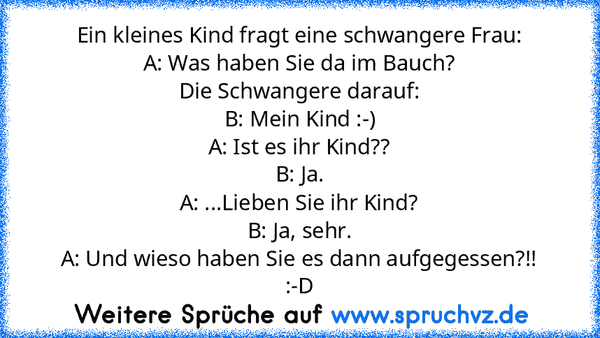 Ein kleines Kind fragt eine schwangere Frau:
A: Was haben Sie da im Bauch?
Die Schwangere darauf:
B: Mein Kind :-)
A: Ist es ihr Kind??
B: Ja.
A: ...Lieben Sie ihr Kind?
B: Ja, sehr.
A: Und wieso haben Sie es dann aufgegessen?!!
:-D