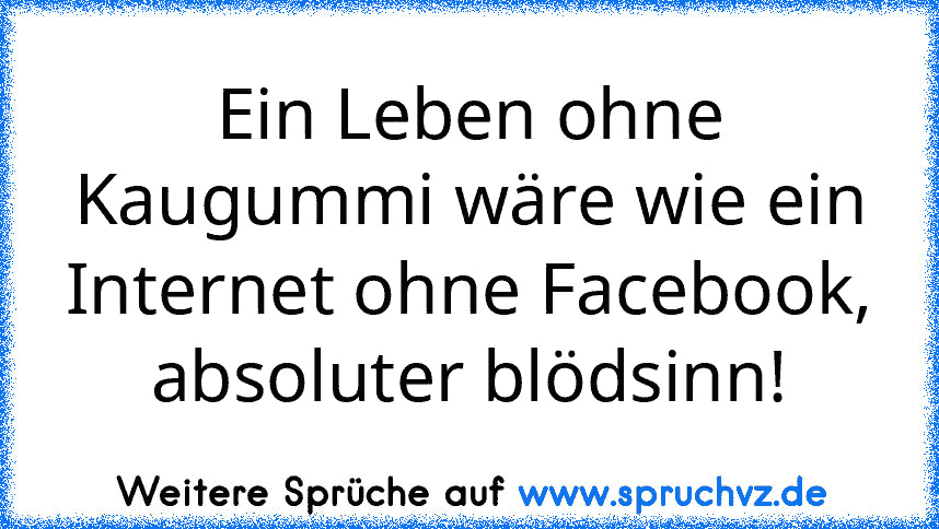 Ein Leben ohne Kaugummi wäre wie ein Internet ohne Facebook, absoluter blödsinn!