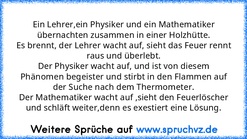 Ein Lehrer,ein Physiker und ein Mathematiker übernachten zusammen in einer Holzhütte.
Es brennt, der Lehrer wacht auf, sieht das Feuer rennt raus und überlebt.
Der Physiker wacht auf, und ist von diesem Phänomen begeister und stirbt in den Flammen auf der Suche nach dem Thermometer.
Der Mathematiker wacht auf ,sieht den Feuerlöscher und schläft weiter,denn es exestiert eine Lösung.