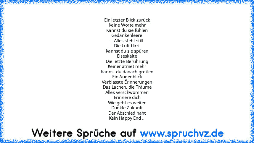 Ein letzter Blick zurück
Keine Worte mehr
Kannst du sie fühlen
Gedankenleere
...Alles steht still
Die Luft flirrt
Kannst du sie spüren
Eiseskälte
Die letzte Berührung
Keiner atmet mehr
Kannst du danach greifen
Ein Augenblick
Verblasste Erinnerungen
Das Lachen, die Träume
Alles verschwommen
Erinnere dich
Wie geht es weiter
Dunkle Zukunft
Der Abschied naht
Kein Happy End ...