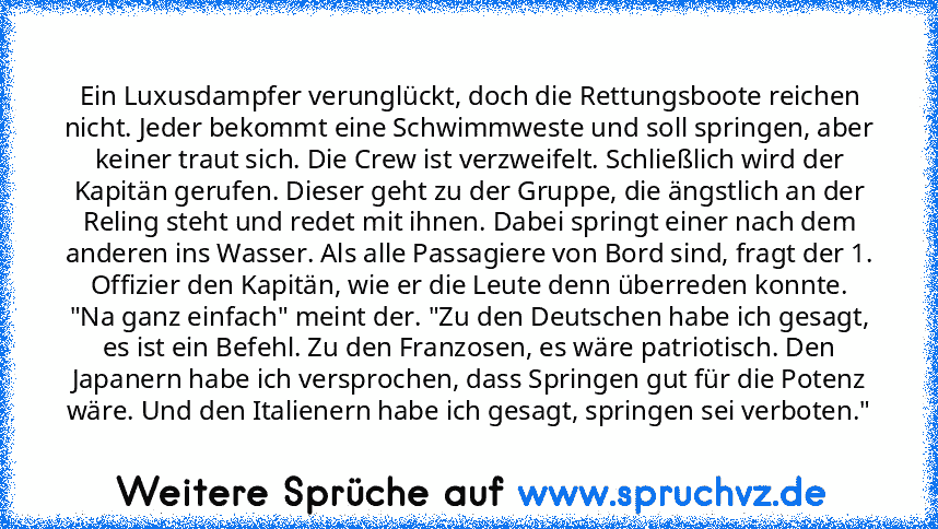 Ein Luxusdampfer verunglückt, doch die Rettungsboote reichen nicht. Jeder bekommt eine Schwimmweste und soll springen, aber keiner traut sich. Die Crew ist verzweifelt. Schließlich wird der Kapitän gerufen. Dieser geht zu der Gruppe, die ängstlich an der Reling steht und redet mit ihnen. Dabei springt einer nach dem anderen ins Wasser. Als alle Passagiere von Bord sind, fragt der 1. Offizier den K...