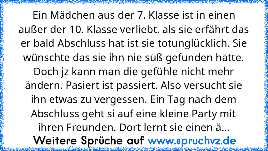 Ein Mädchen aus der 7. Klasse ist in einen außer der 10. Klasse verliebt. als sie erfährt das er bald Abschluss hat ist sie totunglücklich. Sie wünschte das sie ihn nie süß gefunden hätte. Doch jz kann man die gefühle nicht mehr ändern. Pasiert ist passiert. Also versucht sie ihn etwas zu vergessen. Ein Tag nach dem Abschluss geht si auf eine kleine Party mit ihren Freunden. Dort lernt sie einen ä...